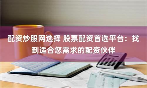 配资炒股网选择 股票配资首选平台：找到适合您需求的配资伙伴