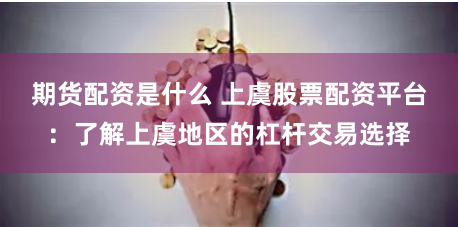 期货配资是什么 上虞股票配资平台：了解上虞地区的杠杆交易选择