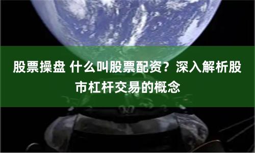 股票操盘 什么叫股票配资？深入解析股市杠杆交易的概念
