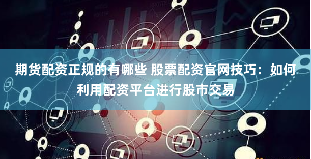 期货配资正规的有哪些 股票配资官网技巧：如何利用配资平台进行股市交易