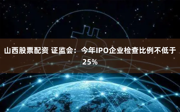 山西股票配资 证监会:今年IPO企业检查比例不低于25%