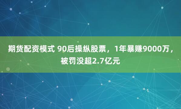 期货配资模式 90后操纵股票,1年暴赚9000万,被罚没超2.7亿元