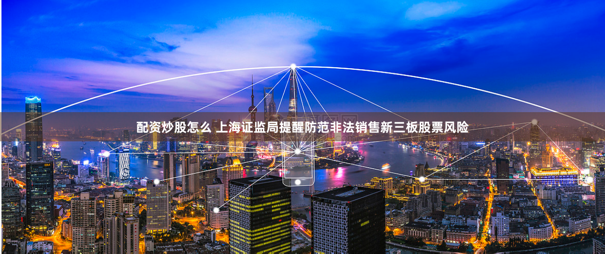 配资炒股怎么 上海证监局提醒防范非法销售新三板股票风险