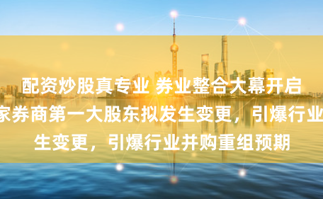 配资炒股真专业 券业整合大幕开启！一周之内4家券商第一大股东拟发生变更，引爆行业并购重组预期
