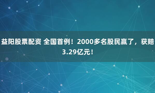 益阳股票配资 全国首例!2000多名股民赢了,获赔3.29亿元!