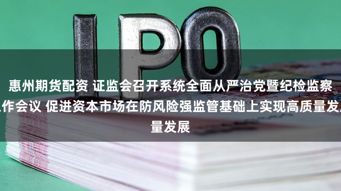 惠州期货配资 证监会召开系统全面从严治党暨纪检监察工作会议 促进资本市场在防风险强监管基础上实现高质量发展