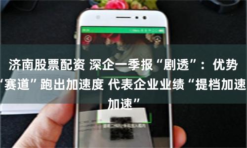 济南股票配资 深企一季报“剧透”：优势“赛道”跑出加速度 代表企业业绩“提档加速”