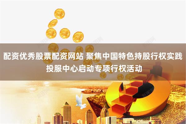 配资优秀股票配资网站 聚焦中国特色持股行权实践 投服中心启动专项行权活动