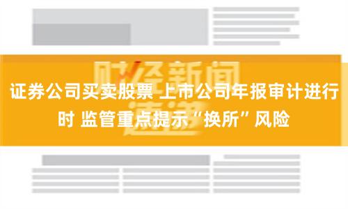 证券公司买卖股票 上市公司年报审计进行时 监管重点提示“换所”风险