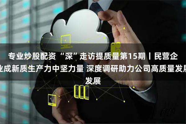 专业炒股配资 “深”走访提质量第15期丨民营企业成新质生产力中坚力量 深度调研助力公司高质量发展