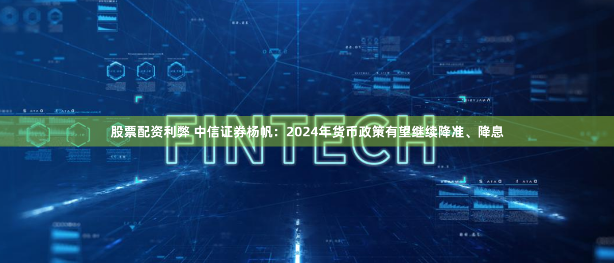 股票配资利弊 中信证券杨帆：2024年货币政策有望继续降准、降息