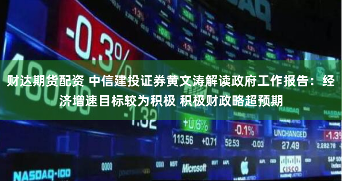 财达期货配资 中信建投证券黄文涛解读政府工作报告：经济增速目标较为积极 积极财政略超预期