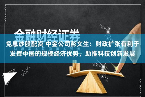 免息炒股配资 中金公司彭文生：财政扩张有利于发挥中国的规模经济优势，助推科技创新发展