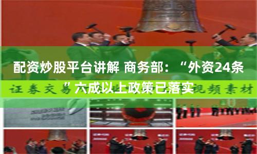 配资炒股平台讲解 商务部:“外资24条”六成以上政策已落实