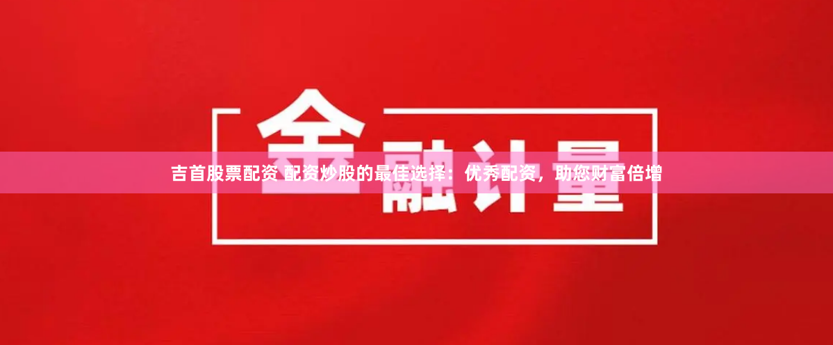 吉首股票配资 配资炒股的最佳选择：优秀配资，助您财富倍增