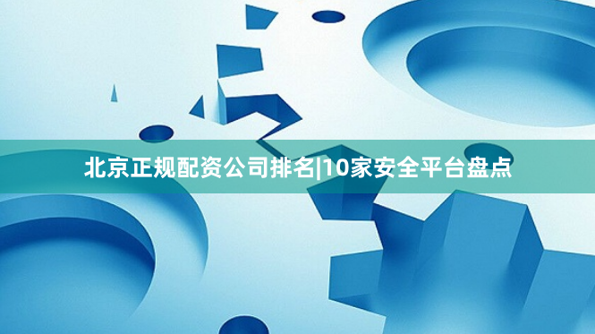 北京正规配资公司排名|10家安全平台盘点